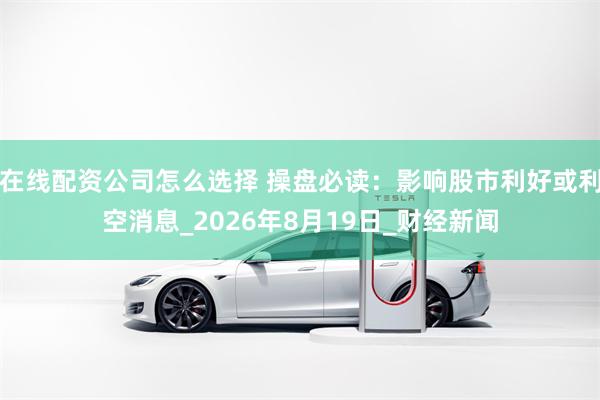 在线配资公司怎么选择 操盘必读：影响股市利好或利空消息_2026年8月19日_财经新闻