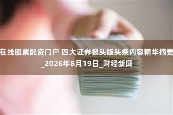 在线股票配资门户 四大证券报头版头条内容精华摘要_2026年8月19日_财经新闻