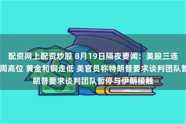 配资网上配资炒股 8月19日隔夜要闻：美股三连跌 油价触及三周高位 黄金和铜走低 美官员称特朗普要求谈判团队暂停与伊朗接触