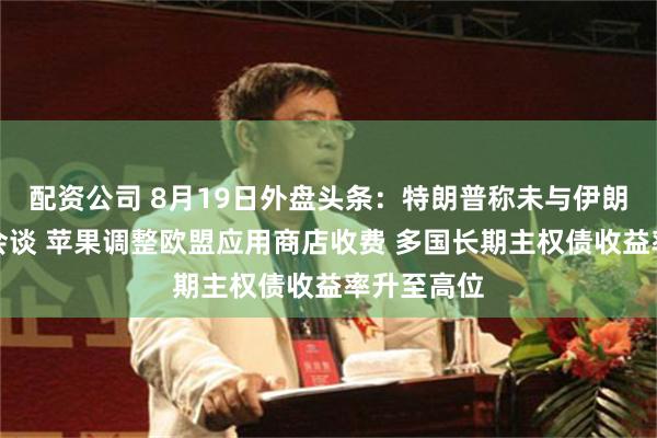 配资公司 8月19日外盘头条：特朗普称未与伊朗进行任何会谈 苹果调整欧盟应用商店收费 多国长期主权债收益率升至高位