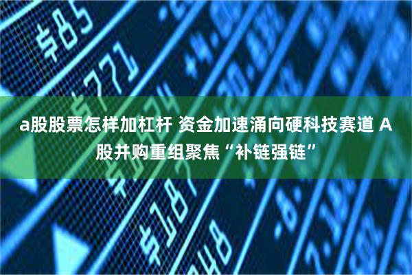 a股股票怎样加杠杆 资金加速涌向硬科技赛道 A股并购重组聚焦“补链强链”
