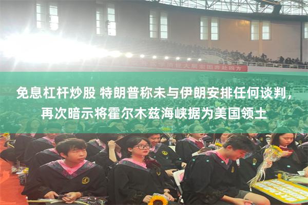 免息杠杆炒股 特朗普称未与伊朗安排任何谈判，再次暗示将霍尔木兹海峡据为美国领土