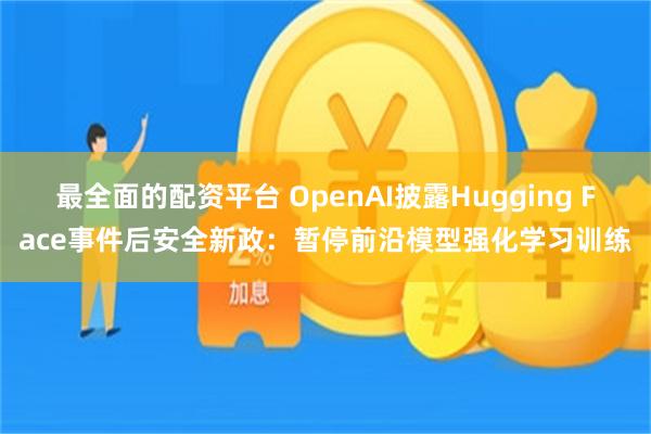 最全面的配资平台 OpenAI披露Hugging Face事件后安全新政：暂停前沿模型强化学习训练