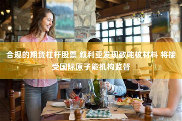 合规的期货杠杆股票 叙利亚发现数吨核材料 将接受国际原子能机构监督