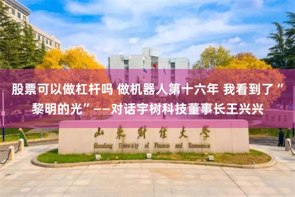股票可以做杠杆吗 做机器人第十六年 我看到了“黎明的光”——对话宇树科技董事长王兴兴