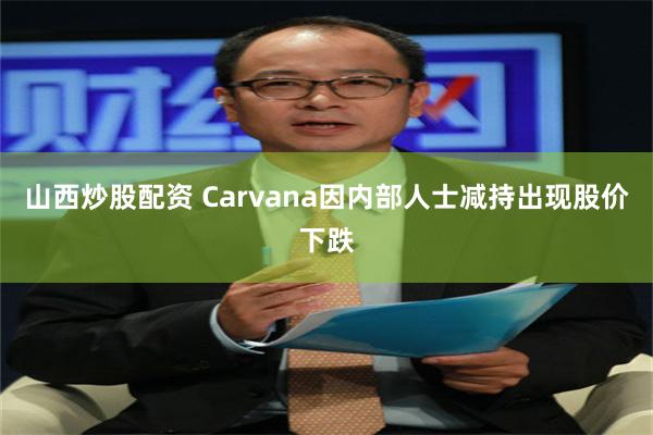 山西炒股配资 Carvana因内部人士减持出现股价下跌