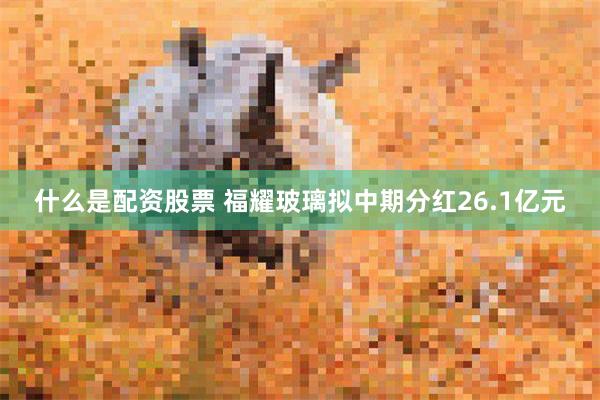 什么是配资股票 福耀玻璃拟中期分红26.1亿元