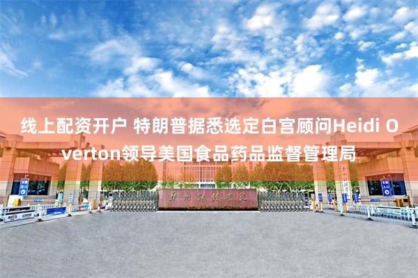 线上配资开户 特朗普据悉选定白宫顾问Heidi Overton领导美国食品药品监督管理局