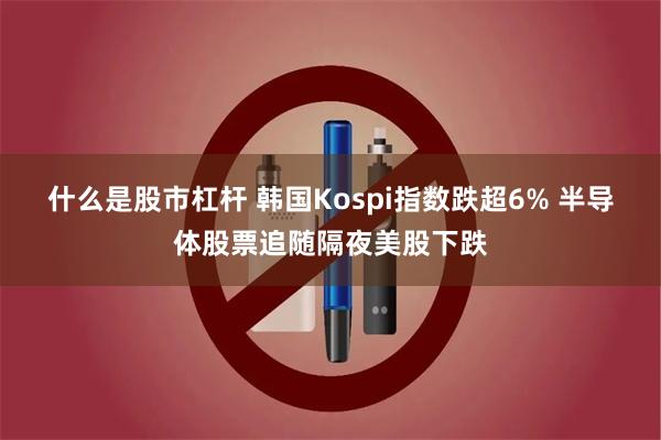 什么是股市杠杆 韩国Kospi指数跌超6% 半导体股票追随隔夜美股下跌