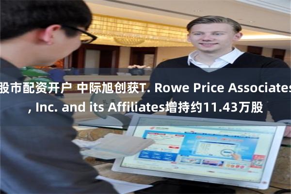 股市配资开户 中际旭创获T. Rowe Price Associates, Inc. and its Affiliates增持约11.43万股
