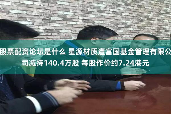 股票配资论坛是什么 星源材质遭富国基金管理有限公司减持140.4万股 每股作价约7.24港元