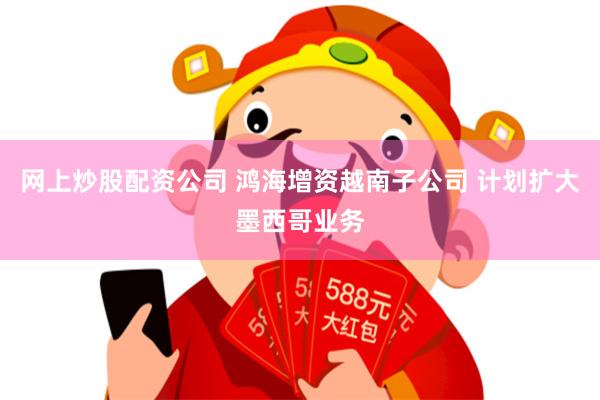 网上炒股配资公司 鸿海增资越南子公司 计划扩大墨西哥业务