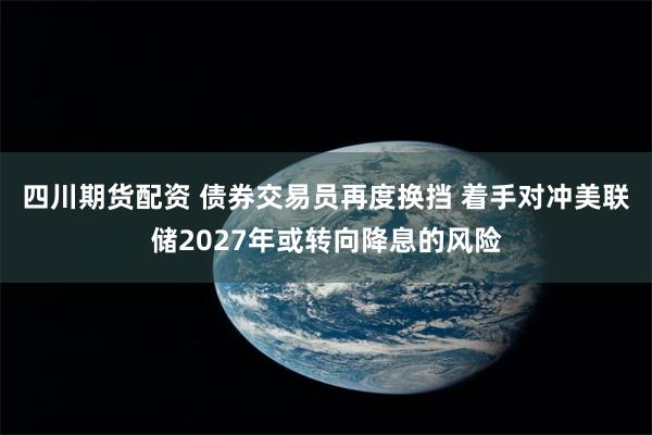 四川期货配资 债券交易员再度换挡 着手对冲美联储2027年或转向降息的风险