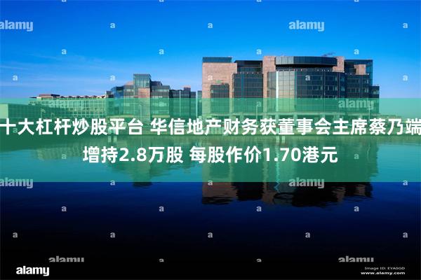 十大杠杆炒股平台 华信地产财务获董事会主席蔡乃端增持2.8万股 每股作价1.70港元