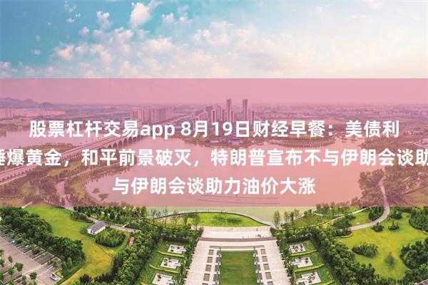 股票杠杆交易app 8月19日财经早餐：美债利率“暴走”锤爆黄金，和平前景破灭，特朗普宣布不与伊朗会谈助力油价大涨