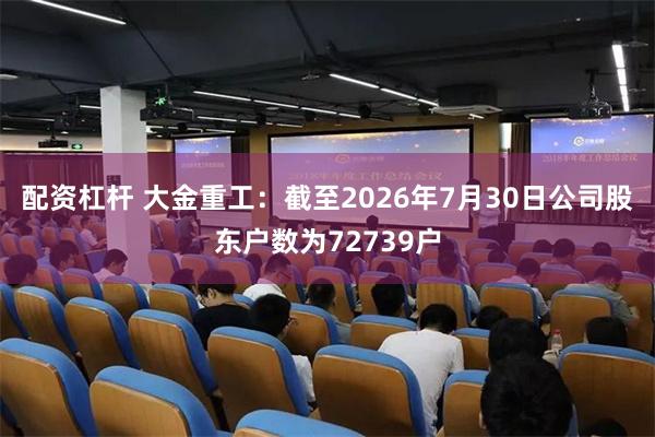 配资杠杆 大金重工：截至2026年7月30日公司股东户数为72739户