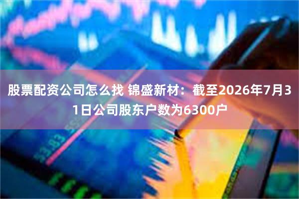 股票配资公司怎么找 锦盛新材：截至2026年7月31日公司股东户数为6300户