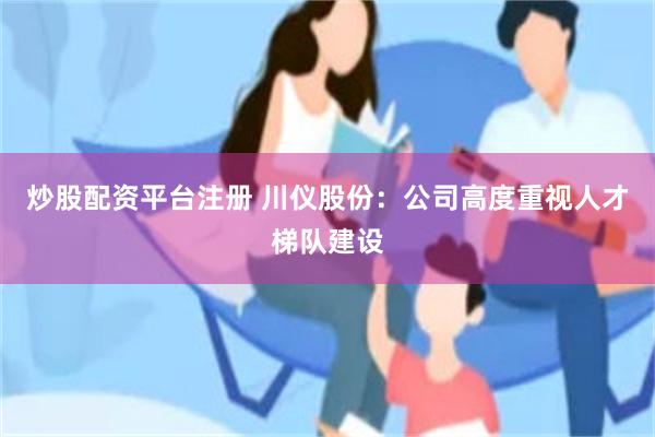 炒股配资平台注册 川仪股份：公司高度重视人才梯队建设