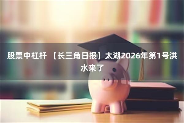股票中杠杆 【长三角日报】太湖2026年第1号洪水来了