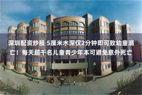 深圳配资炒股 5厘米水深仅2分钟即可致幼童溺亡！每天超千名儿童青少年本可避免意外死亡