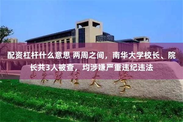配资杠杆什么意思 两周之间，南华大学校长、院长共3人被查，均涉嫌严重违纪违法