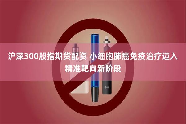 沪深300股指期货配资 小细胞肺癌免疫治疗迈入精准靶向新阶段