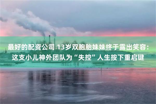 最好的配资公司 13岁双胞胎妹妹终于露出笑容：这支小儿神外团队为“失控”人生按下重启键