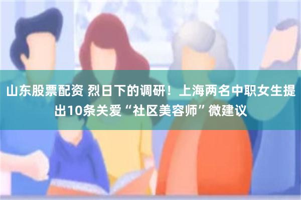 山东股票配资 烈日下的调研！上海两名中职女生提出10条关爱“社区美容师”微建议