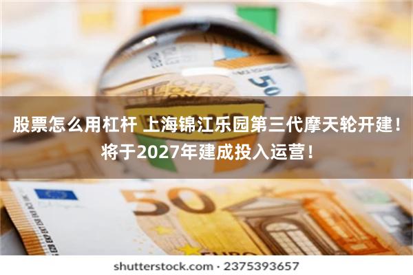 股票怎么用杠杆 上海锦江乐园第三代摩天轮开建！将于2027年建成投入运营！