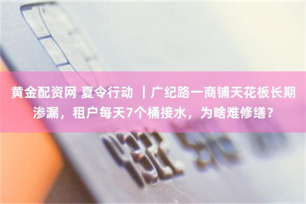 黄金配资网 夏令行动 ｜广纪路一商铺天花板长期渗漏，租户每天7个桶接水，为啥难修缮？