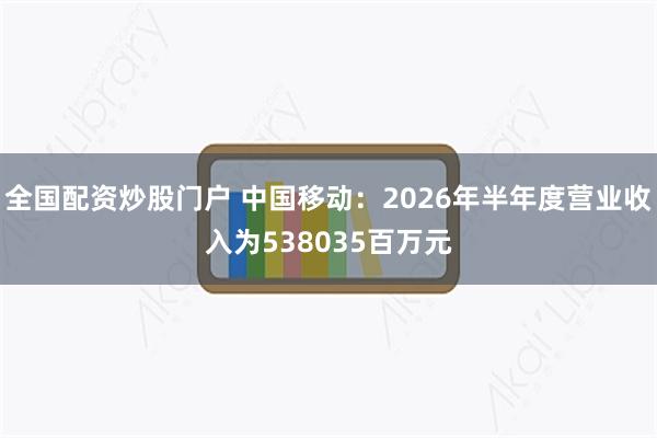 全国配资炒股门户 中国移动：2026年半年度营业收入为538035百万元