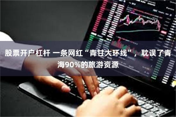 股票开户杠杆 一条网红“青甘大环线”，耽误了青海90%的旅游资源