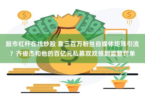 股市杠杆在线炒股 靠三百万粉丝自媒体矩阵引流？齐俊杰和他的百亿元私募双双领到监管罚单