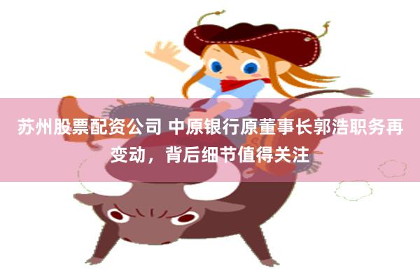 苏州股票配资公司 中原银行原董事长郭浩职务再变动，背后细节值得关注