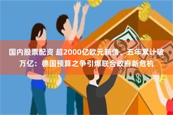 国内股票配资 超2000亿欧元新债、五年累计破万亿：德国预算之争引爆联合政府新危机