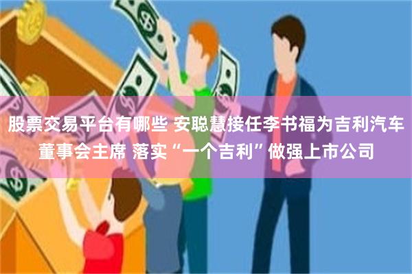 股票交易平台有哪些 安聪慧接任李书福为吉利汽车董事会主席 落实“一个吉利”做强上市公司