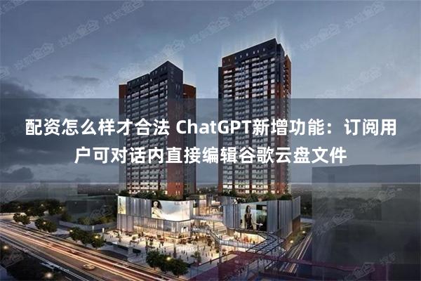 配资怎么样才合法 ChatGPT新增功能：订阅用户可对话内直接编辑谷歌云盘文件