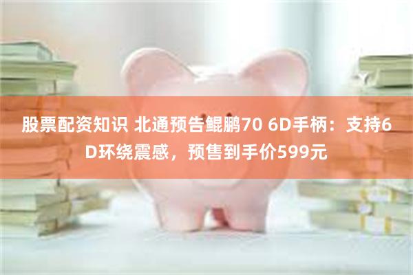 股票配资知识 北通预告鲲鹏70 6D手柄：支持6D环绕震感，预售到手价599元