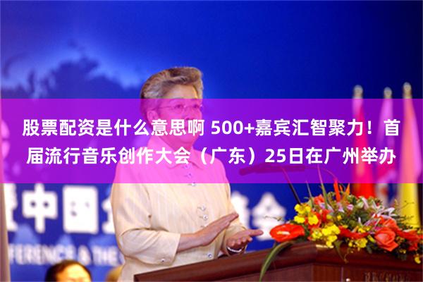 股票配资是什么意思啊 500+嘉宾汇智聚力！首届流行音乐创作大会（广东）25日在广州举办