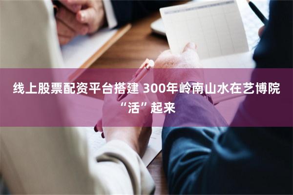 线上股票配资平台搭建 300年岭南山水在艺博院“活”起来