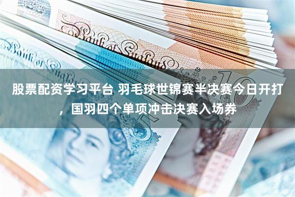 股票配资学习平台 羽毛球世锦赛半决赛今日开打，国羽四个单项冲击决赛入场券