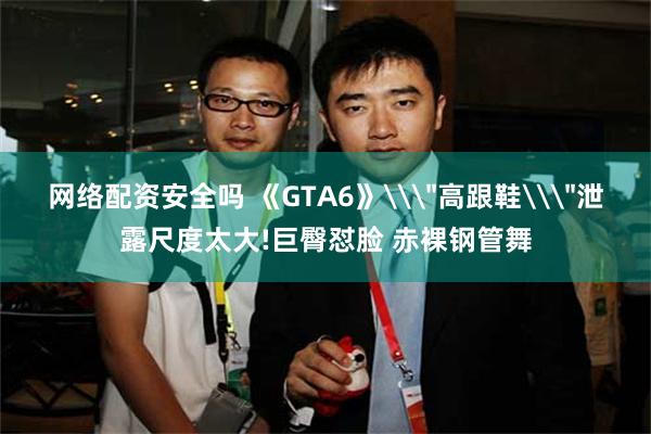 网络配资安全吗 《GTA6》\＂高跟鞋\＂泄露尺度太大!巨臀怼脸 赤裸钢管舞