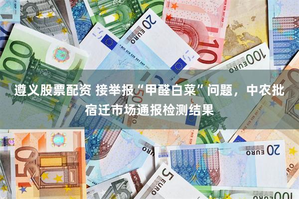 遵义股票配资 接举报“甲醛白菜”问题，中农批宿迁市场通报检测结果