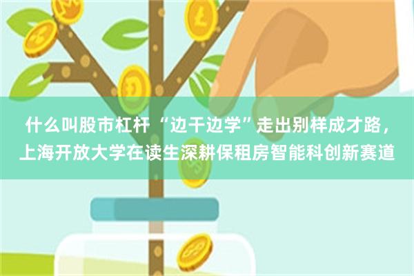 什么叫股市杠杆 “边干边学”走出别样成才路，上海开放大学在读生深耕保租房智能科创新赛道