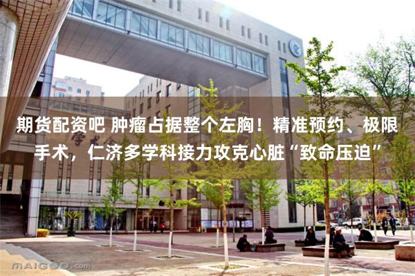 期货配资吧 肿瘤占据整个左胸！精准预约、极限手术，仁济多学科接力攻克心脏“致命压迫”
