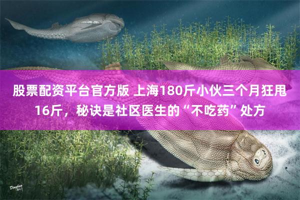 股票配资平台官方版 上海180斤小伙三个月狂甩16斤，秘诀是社区医生的“不吃药”处方
