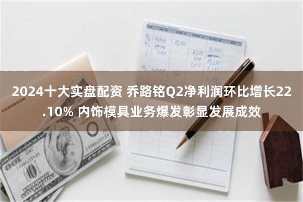 2024十大实盘配资 乔路铭Q2净利润环比增长22.10% 内饰模具业务爆发彰显发展成效