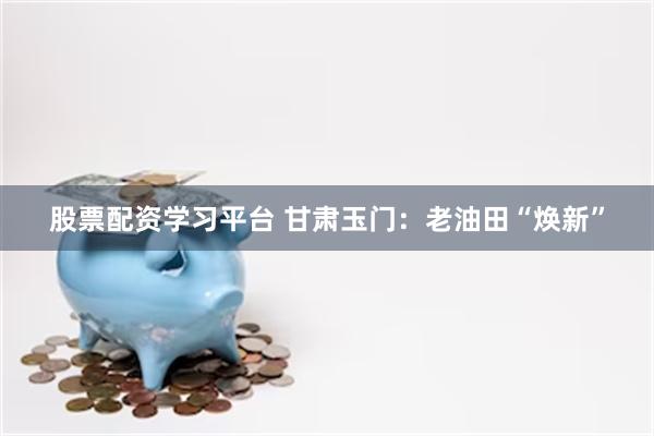 股票配资学习平台 甘肃玉门：老油田“焕新”