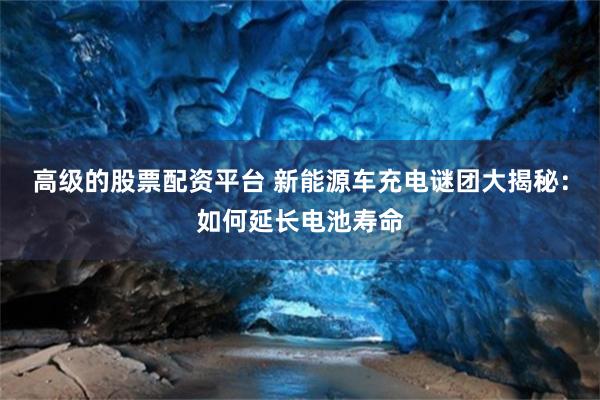 高级的股票配资平台 新能源车充电谜团大揭秘：如何延长电池寿命