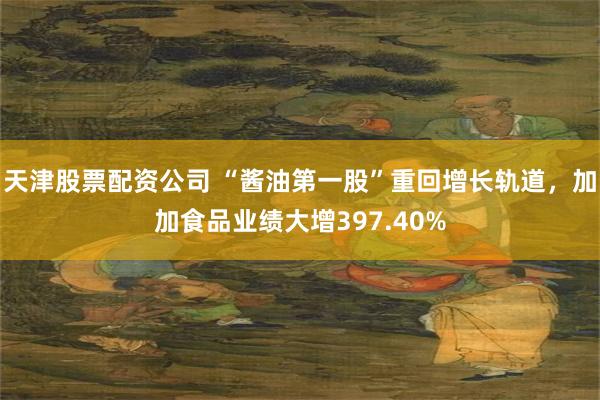 天津股票配资公司 “酱油第一股”重回增长轨道，加加食品业绩大增397.40%